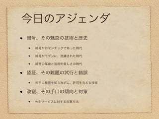 今日のアジェンダ
暗号、その魅惑の技術と歴史

 暗号がロマンチックであった時代

 暗号がモダンに、洗練された時代

 暗号の革命と芸術的美しさの時代

認証、その難題の試行と錯誤

 相手に秘密を知られずに、許可を与える技術

改竄、その手口の傾向と対策

 Webサービスに対する攻撃方法
 