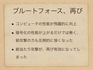 ブルートフォース、再び
コンピュータの性能が飛躍的に向上

暗号化の性能が上がるだけでは無く、

総攻撃の力も圧倒的に強くなった

総当たり攻撃が、再び有効になってし

まった
 