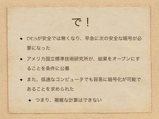 で！
DESが安全では無くなり、早急に次の安全な暗号が必

要になった

アメリカ国立標準技術研究所が、結果をオープンにす

ることを条件に公募

また、低速なコンピュータでも容易に暗号化が可能で

あることを求められた

 つまり、複雑な計算はできない
 