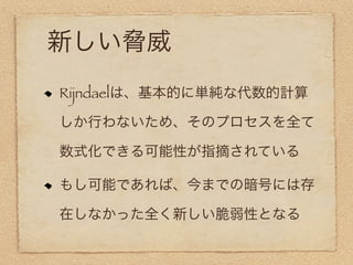 新しい脅威
Rijndaelは、基本的に単純な代数的計算

しか行わないため、そのプロセスを全て

数式化できる可能性が指摘されている

もし可能であれば、今までの暗号には存

在しなかった全く新しい脆弱性となる
 
