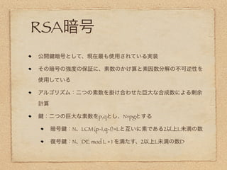RSA暗号
公開   暗号として、現在最も使用されている実装

その暗号の強度の保証に、素数のかけ算と素因数分解の不可逆性を

使用している

アルゴリズム：二つの素数を掛け合わせた巨大な合成数による剰余

計算

 ：二つの巨大な素数をp,qとし、N=pgとする

     暗号   ：N、LCM(p-1,q-1)=Lと互いに素である2以上L未満の数

     復号   ：N、DE mod L = 1 を満たす、2以上L未満の数D
 