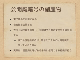 公開    暗号の副産物
電子署名が可能になる

秘密 を公開する

方法：秘密 を公開し、公開 で任意の文字列を暗号化

する

 誰でも復号出来るが、暗号化できるのは暗号   を

 持っている人のみ

実際は、認証局と呼ばれる十分に信用できる組織が行う
 