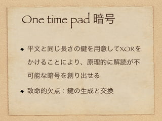 One time pad 暗号

平文と同じ長さの   を用意してXORを

かけることにより、原理的に解読が不

可能な暗号を創り出せる

致命的欠点：   の生成と交換
 