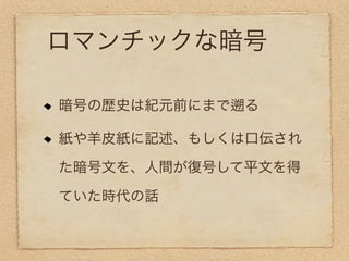 ロマンチックな暗号

暗号の歴史は紀元前にまで   る

紙や羊皮紙に記述、もしくは口伝され

た暗号文を、人間が復号して平文を得

ていた時代の話
 
