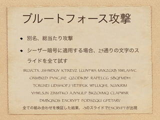 ブルートフォース攻撃
 別名、総当たり攻撃

 シーザー暗号に適用する場合、25通りの文字のス

 ライドを全て試す
IRGVCTX JSHWDUY KTIXEVZ LUJYFWA MVKZGXB NWLAHYC

  OXMBIZD PYNCJAE QZODKBF RAPELCG SBQFMDH

   TCRGNEI UDSHOFJ VETIPGK WFUJQHL XGVKRIM

   YHWLSJN ZIXMTKO AJYNULP BKZOVMQ CLAPWNR

      DMBQXOS ENCRYPT FODSZQU GPETARV

全ての組み合わせを検証した結果、-3のスライドでENCRYPTが出現
 