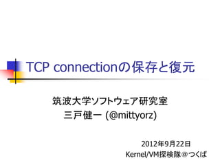 TCP connectionの保存と復元

   筑波大学ソフトウェア研究室
    三戸健一 (@mittyorz)

                 2012年9月22日
             Kernel/VM探検隊＠つくば
 