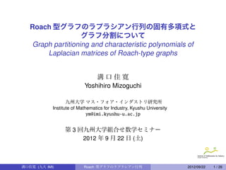 Graph partitioning and eigen polynomials of
Laplacian matrices of Roach-type graphs
Yoshihiro Mizoguchi
Institute of Mathematics for Industry,
Kyushu University  
ym@imi.kyushu-u.ac.jp
Algebraic Graph Theory,
Spectral Graph Theory and Related Topics
5th Jan. 2013 at Nagoya University
Y.Mizoguchi (Kyushu University) Roach-type Graph Laplacian Matrices 2013/01/05 1 / 32
 