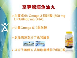 至尊深海魚油丸
主要成份: Omega 3 脂肪酸 (600 mg
EPA和480 mg DHA)
少量Omega 6, 9脂肪酸
魚油來源為沙丁魚和鯷魚
以分子蒸餾方式萃取最精純的脂肪酸
 