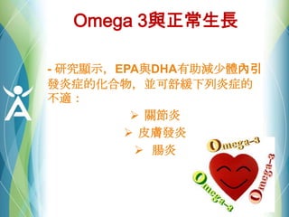 Omega 3與正常生長
- 研究顯示，EPA與DHA有助減尐體內引
發炎症的化合物，並可舒緩下列炎症的
不適：
 關節炎
 皮膚發炎
 腸炎
 