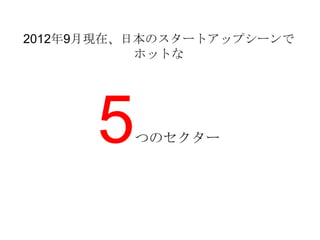 2012年9月現在、日本のスタートアップシーンで
           ホットな




      5   つのセクター
 