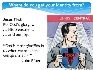 Where do you get your identity from?


Jesus First                 Peter Glazebrook
For God’s glory …
… His pleasure …
… and our joy.

“God is most glorified in
us when we are most
satisfied in him.”
             John Piper
 