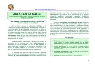 http://aulasenlacalle.blogspot.com

                                                                     situación educativa. La misión de este proyecto es la de
        AULAS EN LA CALLE                                            concienciar a la población de la importancia de un sistema
“Enseñamos por qué luchamos, enseñamos porque luchamos”              educativo    público,   universal,   gratuito,   inclusivo,
                     FUENLABRADA                                     democrático, laico y de calidad en beneficio de toda la
                                                                     sociedad.
  ¿Qué lleva a la comunidad educativa de Fuenlabrada
            a hacer su trabajo en las calles?                               Ofrecer actividades educativas en la calle pretende
                                                                     ser ante todo una actuación reivindicativa original y ajena a
        En la última década la educación pública en la               todo interés espurio, ya sea económico o partidista. Además
Comunidad de Madrid está siendo desmantelada mediante un             intenta ser un núcleo de unión para todas las etapas y agentes
meticuloso plan de privatización diseñado por el gobierno            que componen la comunidad educativa local aspirando a
regional. Este hecho se intensifica aún más con el pretexto de       integrar a otros colectivos o ciudadanos con espíritu crítico.
la crisis económica actual. Los efectos a largo plazo para la        Obviamente es una iniciativa cívica alejada de cualquier tipo de
sociedad madrileña serán devastadores en términos de                 violencia que únicamente pretende concienciar por la fuerza de
desigualdad social ya que las oportunidades educativas de            la razón.
una persona dependerán exclusivamente de la situación
económica de su familia.                                                                         OBJETIVOS:

                                                                        1. Evidenciar la problemática educativa y mantenerla en el debate
      Paradójicamente, los recortes a la educación pública se              social durante el mayor tiempo posible con la mayor
producen en un sistema que está subvencionando a                           repercusión, con ánimo de formular nuevas propuestas de cambio.
entidades educativas privadas con más de 900 millones de
euros cada año a través de los conciertos educativos. Este              2. Ampliar y cohesionar en nuestra localidad una masa crítica de
desvío de fondos públicos es inadmisible en si mismo y más                 ciudadanos implicados en la defensa y mejora del sistema
                                                                           educativo público.
aún en una coyuntura económica como la que vivimos.
                                                                        3. Enriquecer culturalmente a todas las personas que participen en
       El proyecto se pone en marcha gracias a familias,                   las actividades de Aulas en la Calle.
docentes, alumnos y ciudadanos independientes para llamar la
atención de forma permanente a cerca de la gravedad de la               4. Extender este modelo reivindicativo a otras localidades.



                                                                                                                                        1
 