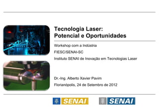Tecnologia Laser:
Potencial e Oportunidades
Workshop com a Indústria
FIESC/SENAI-SC
Instituto SENAI de Inovação em Tecnologias Laser




Dr.-Ing. Alberto Xavier Pavim
Florianópolis, 24 de Setembro de 2012
 