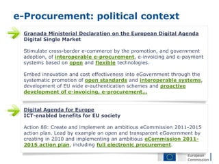 e-Procurement: political context
 Granada Ministerial Declaration on the European Digital Agenda
 Digital Single Market

 Stimulate cross-border e-commerce by the promotion, and government
 adoption, of interoperable e-procurement, e-invoicing and e-payment
 systems based on open and flexible technologies.

 Embed innovation and cost effectiveness into eGovernment through the
 systematic promotion of open standards and interoperable systems,
 development of EU wide e-authentication schemes and proactive
 development of e-invoicing, e-procurement…


 Digital Agenda for Europe
 ICT-enabled benefits for EU society

 Action 88: Create and implement an ambitious eCommission 2011-2015
 action plan. Lead by example on open and transparent eGovernment by
 creating in 2010 and implementing an ambitious eCommission 2011-
 2015 action plan, including full electronic procurement.
 