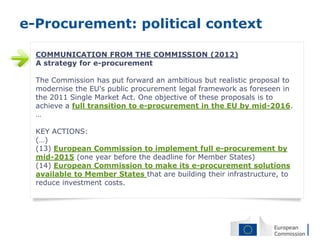 e-Procurement: political context

  COMMUNICATION FROM THE COMMISSION (2012)
  A strategy for e-procurement

  The Commission has put forward an ambitious but realistic proposal to
  modernise the EU's public procurement legal framework as foreseen in
  the 2011 Single Market Act. One objective of these proposals is to
  achieve a full transition to e-procurement in the EU by mid-2016.
  …

  KEY ACTIONS:
  (…)
  (13) European Commission to implement full e-procurement by
  mid-2015 (one year before the deadline for Member States)
  (14) European Commission to make its e-procurement solutions
  available to Member States that are building their infrastructure, to
  reduce investment costs.
 
