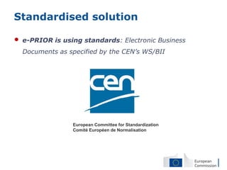 Standardised solution

•   e-PRIOR is using standards: Electronic Business
    Documents as specified by the CEN’s WS/BII




                  European Committee for Standardization
                  Comité Européen de Normalisation
 