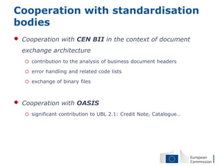 Cooperation with standardisation
bodies
•   Cooperation with CEN BII in the context of document
    exchange architecture
    o   contribution to the analysis of business document headers

    o   error handling and related code lists

    o   exchange of binary files



•   Cooperation with OASIS
    o   significant contribution to UBL 2.1: Credit Note, Catalogue…
 