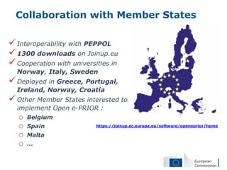 Collaboration with Member States

 Interoperability with PEPPOL
 1300 downloads on Joinup.eu
 Cooperation with universities in
  Norway, Italy, Sweden
 Deployed in Greece, Portugal,
  Ireland, Norway, Croatia
 Other Member States interested to
  implement Open e-PRIOR :
   o   Belgium
   o   Spain               https://joinup.ec.europa.eu/software/openeprior/home

   o   Malta
   o   ...
 