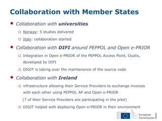 Collaboration with Member States
•   Collaboration with universities
    o   Norway: 5 studies delivered

    o   Italy: collaboration started

•   Collaboration with DIFI around PEPPOL and Open e-PRIOR
    o   Integration in Open e-PRIOR of the PEPPOL Access Point, Oxalis,
        developed by DIFI

    o   DIGIT is taking over the maintenance of the source code

•   Collaboration with Ireland
    o   infrastructure allowing their Service Providers to exchange invoices
        with each other using PEPPOL AP and Open e-PRIOR

        (7 of their Service Providers are participating in the pilot)

    o   DIGIT helped with deploying Open e-PRIOR in their environment
 