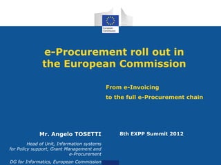e-Procurement roll out in
               the European Commission

                                             From e-Invoicing
                                             to the full e-Procurement chain




             Mr. Angelo TOSETTI                  8th EXPP Summit 2012

         Head of Unit, Information systems
for Policy support, Grant Management and
                            e-Procurement
DG for Informatics, European Commission
 