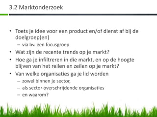 3.2 Marktonderzoek


• Toets je idee voor een product en/of dienst af bij de
  doelgroep(en)
   – via bv. een focusgroep.
• Wat zijn de recente trends op je markt?
• Hoe ga je infiltreren in die markt, en op de hoogte
  blijven van het reilen en zeilen op je markt?
• Van welke organisaties ga je lid worden
   – zowel binnen je sector,
   – als sector overschrijdende organisaties
   – en waarom?
 