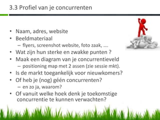3.3 Profiel van je concurrenten


• Naam, adres, website
• Beeldmateriaal
   – flyers, screenshot website, foto zaak, ….
• Wat zijn hun sterke en zwakke punten ?
• Maak een diagram van je concurrentieveld
   – positioning map met 2 assen (zie sessie mkt).
• Is de markt toegankelijk voor nieuwkomers?
• Of heb je (nog) géén concurrenten?
   – en zo ja, waarom?
• Of vanuit welke hoek denk je toekomstige
  concurrentie te kunnen verwachten?
 