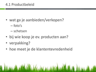 4.1 Productbeleid


• wat ga je aanbieden/verkopen?
  – foto’s
  – schetsen
• bij wie koop je ev. producten aan?
• verpakking?
• hoe meet je de klantentevredenheid
 