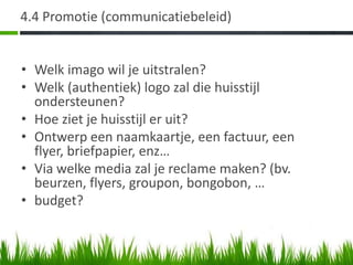 4.4 Promotie (communicatiebeleid)


• Welk imago wil je uitstralen?
• Welk (authentiek) logo zal die huisstijl
  ondersteunen?
• Hoe ziet je huisstijl er uit?
• Ontwerp een naamkaartje, een factuur, een
  flyer, briefpapier, enz…
• Via welke media zal je reclame maken? (bv.
  beurzen, flyers, groupon, bongobon, …
• budget?
 