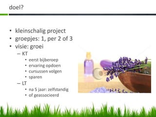 doel?


• kleinschalig project
• groepjes: 1, per 2 of 3
• visie: groei
   – KT
        •   eerst bijberoep
        •   ervaring opdoen
        •   cursussen volgen
        •   sparen
   – LT
        • na 5 jaar: zelfstandig
        • of geassocieerd
 