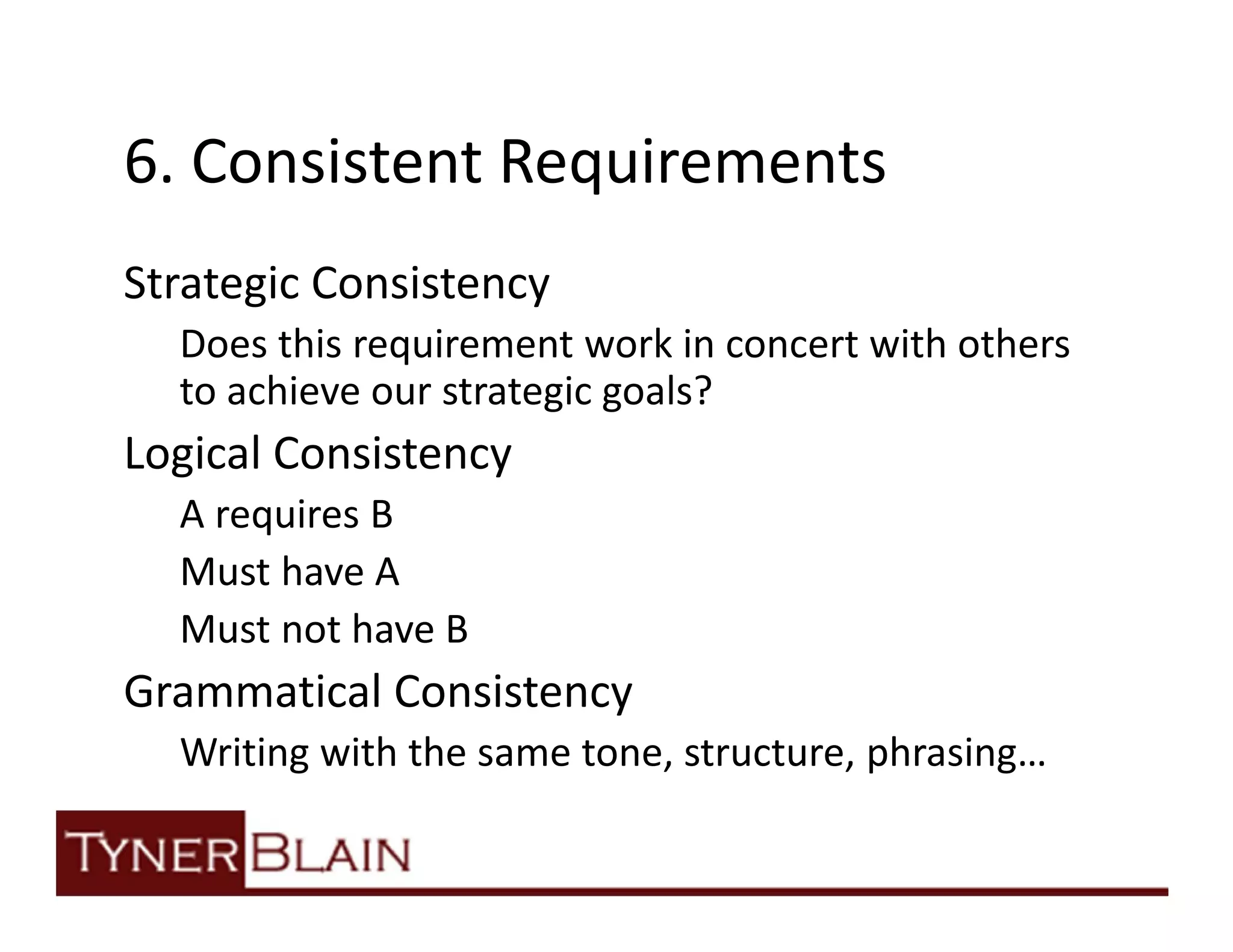 6. Consistent Requirements
Strategic Consistency
  Does this requirement work in concert with others
  to achieve our strategic goals?
Logical Consistency
  A requires B
  Must have A
  Must not have B
Grammatical Consistency
  Writing with the same tone, structure, phrasing…
 