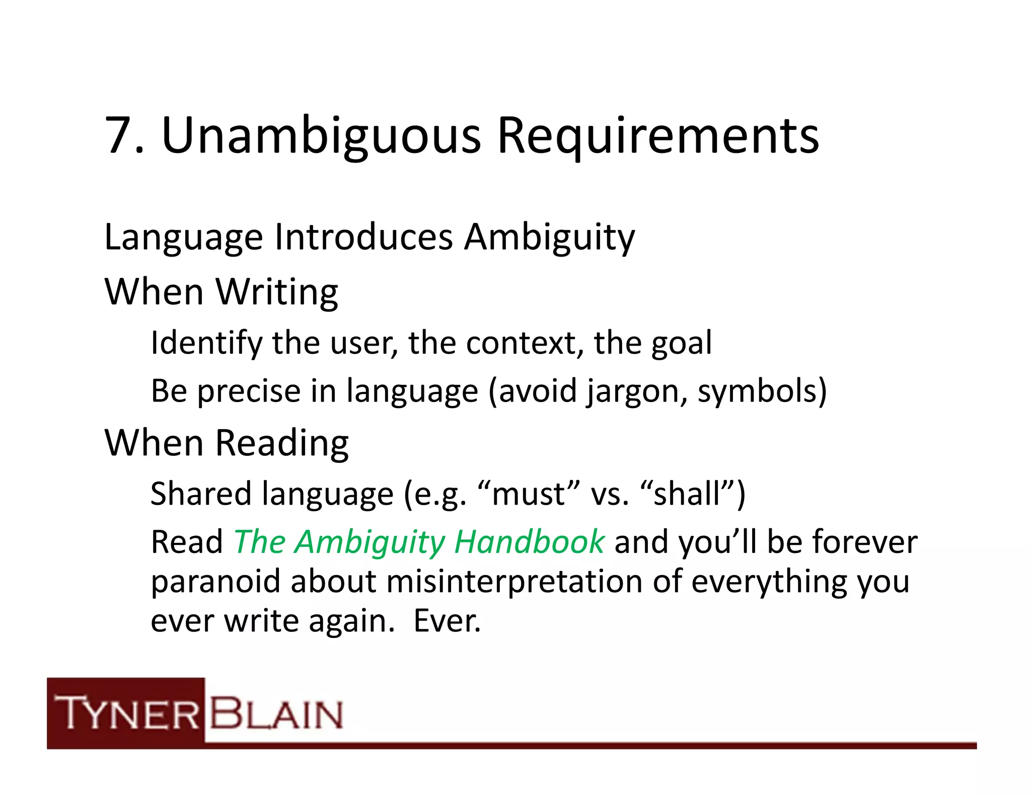 7. Unambiguous Requirements
Language Introduces Ambiguity
When Writing
  Identify the user, the context, the goal
  Be precise in language (avoid jargon, symbols)
When Reading
  Shared language (e.g. “must” vs. “shall”)
  Read The Ambiguity Handbook and you’ll be forever
  paranoid about misinterpretation of everything you
  ever write again. Ever.
 