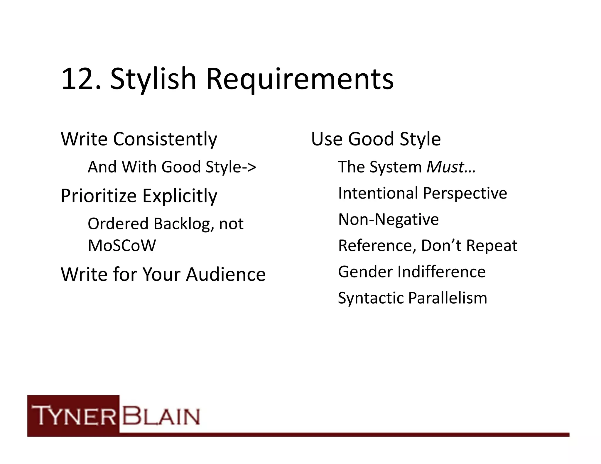 12. Stylish Requirements
Write Consistently         Use Good Style
   And With Good Style->     The System Must…
Prioritize Explicitly        Intentional Perspective
   Ordered Backlog, not      Non-Negative
   MoSCoW                    Reference, Don’t Repeat
Write for Your Audience      Gender Indifference
                             Syntactic Parallelism
 