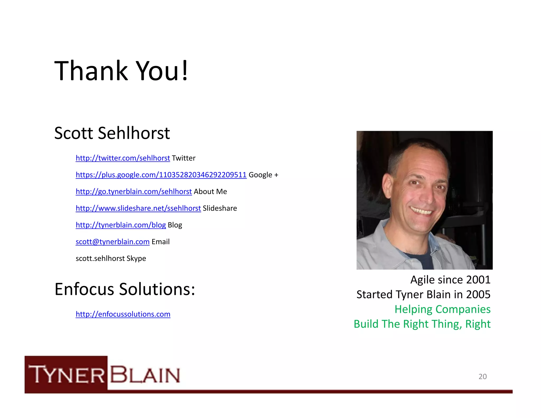 Thank You!
Scott Sehlhorst
  http://twitter.com/sehlhorst Twitter

  https://plus.google.com/110352820346292209511 Google +

  http://go.tynerblain.com/sehlhorst About Me

  http://www.slideshare.net/ssehlhorst Slideshare

  http://tynerblain.com/blog Blog

  scott@tynerblain.com Email

  scott.sehlhorst Skype

                                                                      Agile since 2001
Enfocus Solutions:                                         Started Tyner Blain in 2005
  http://enfocussolutions.com                                      Helping Companies
                                                           Build The Right Thing, Right



                                                                                    20
 