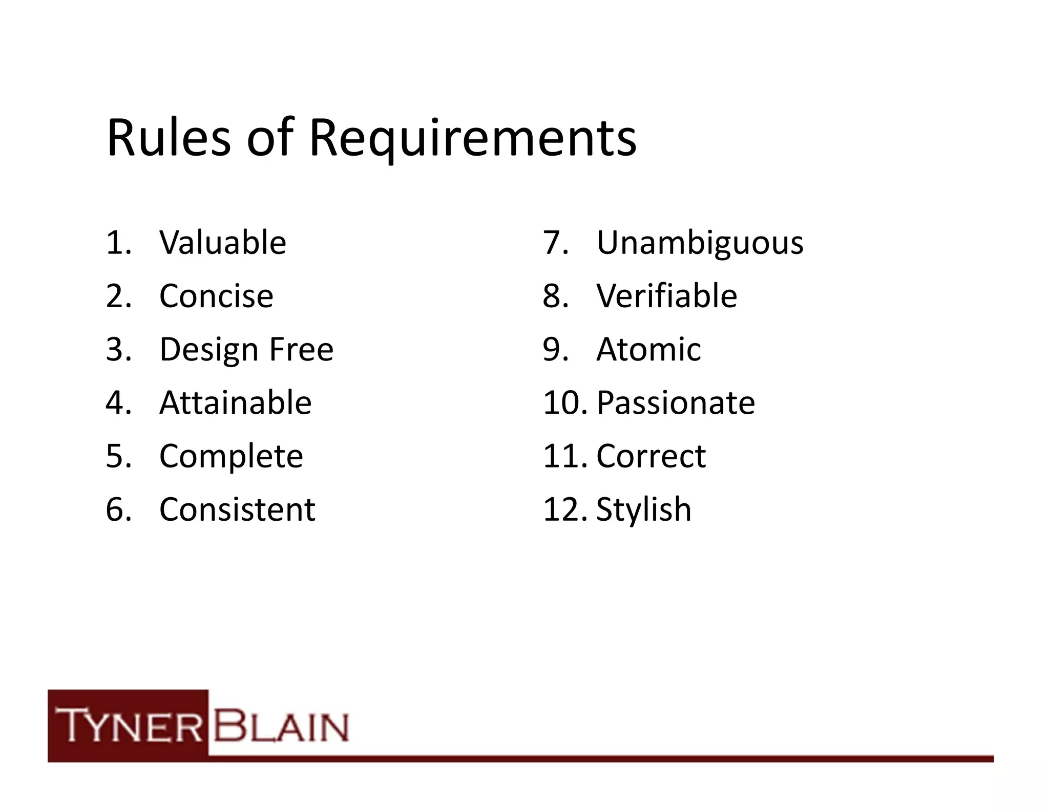 Rules of Requirements
1.   Valuable      7. Unambiguous
2.   Concise       8. Verifiable
3.   Design Free   9. Atomic
4.   Attainable    10. Passionate
5.   Complete      11. Correct
6.   Consistent    12. Stylish
 