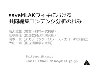 saveMLAKウィキにおける
共同編集コンテンツ分析の試み
高久雅生（物質・材料研究機構）
江草由佳（国立教育政策研究所）
岡本 真（アカデミック・リソース・ガイド株式会社）
大向一輝（国立情報学研究所）



     Twitter: @tmasao
     Email: TAKAKU.Masao@nims.go.jp
                                      1
 