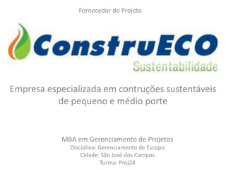 Fornecedor do Projeto




Empresa especializada em contruções sustentáveis
          de pequeno e médio porte


            MBA em Gerenciamento de Projetos
              Disciplina: Gerenciamento de Escopo
                  Cidade: São José dos Campos
                          Turma: Proj24
 