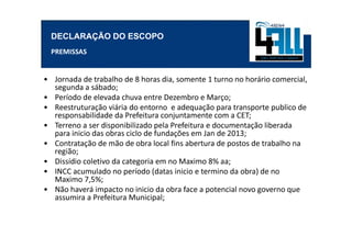 DECLARAÇÃO DO ESCOPO
  PREMISSAS


• Jornada de trabalho de 8 horas dia, somente 1 turno no horário comercial,
  segunda a sábado;
• Período de elevada chuva entre Dezembro e Março;
• Reestruturação viária do entorno e adequação para transporte publico de
  responsabilidade da Prefeitura conjuntamente com a CET;
• Terreno a ser disponibilizado pela Prefeitura e documentação liberada
  para inicio das obras ciclo de fundações em Jan de 2013;
• Contratação de mão de obra local fins abertura de postos de trabalho na
  região;
• Dissídio coletivo da categoria em no Maximo 8% aa;
• INCC acumulado no período (datas inicio e termino da obra) de no
  Maximo 7,5%;
• Não haverá impacto no inicio da obra face a potencial novo governo que
  assumira a Prefeitura Municipal;
 