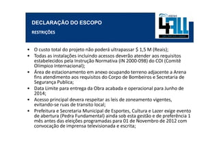DECLARAÇÃO DO ESCOPO
  RESTRIÇÕES


• O custo total do projeto não poderá ultrapassar $ 1,5 M (Reais);
• Todas as instalações incluindo acessos deverão atender aos requisitos
  estabelecidos pela Instrução Normativa (IN 2000-098) do COI (Comitê
  Olímpico Internacional);
• Área de estacionamento em anexo ocupando terreno adjacente a Arena
  fins atendimento aos requisitos do Corpo de Bombeiros e Secretaria de
  Segurança Publica;
• Data Limite para entrega da Obra acabada e operacional para Junho de
  2014;
• Acesso principal devera respeitar as leis de zoneamento vigentes,
  evitando-se ruas de transito local;
• Prefeitura e Secretaria Municipal de Esportes, Cultura e Lazer exige evento
  de abertura (Pedra Fundamental) ainda sob esta gestão e de preferência 1
  mês antes das eleições programadas para 01 de Novembro de 2012 com
  convocação de imprensa televisionada e escrita;
 