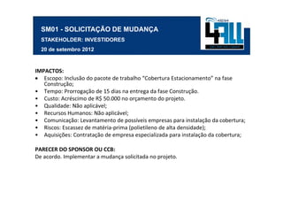 SM01 - SOLICITAÇÃO DE MUDANÇA
  STAKEHOLDER: INVESTIDORES
  20 de setembro 2012



IMPACTOS:
• Escopo: Inclusão do pacote de trabalho “Cobertura Estacionamento” na fase
   Construção;
• Tempo: Prorrogação de 15 dias na entrega da fase Construção.
• Custo: Acréscimo de R$ 50.000 no orçamento do projeto.
• Qualidade: Não aplicável;
• Recursos Humanos: Não aplicável;
• Comunicação: Levantamento de possíveis empresas para instalação da cobertura;
• Riscos: Escassez de matéria-prima (polietileno de alta densidade);
• Aquisições: Contratação de empresa especializada para instalação da cobertura;

PARECER DO SPONSOR OU CCB:
De acordo. Implementar a mudança solicitada no projeto.
 