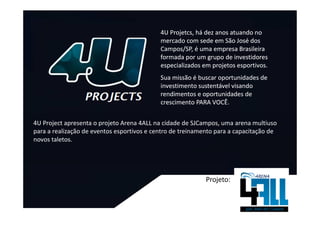 4U Projetcs, há dez anos atuando no
                                            mercado com sede em São José dos
                                            Campos/SP, é uma empresa Brasileira
                                            formada por um grupo de investidores
                                            especializados em projetos esportivos.
                                            Sua missão é buscar oportunidades de
                                            investimento sustentável visando
                                            rendimentos e oportunidades de
                                            crescimento PARA VOCÊ.


4U Project apresenta o projeto Arena 4ALL na cidade de SJCampos, uma arena multiuso
para a realização de eventos esportivos e centro de treinamento para a capacitação de
novos taletos.




                                                            Projeto:
 