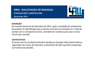 SM02 - SOLICITAÇÃO DE MUDANÇA
  STAKEHOLDER: CONSTRUTORA
  28 de julho 2013



DESCRIÇÃO:
Na reunião bimestral de Setembro de 2013, após a avaliação do andamento
do projeto, foi identificado que o mesmo encontra-se atrasado em 1 mês de
acordo com o cronograma inicial, providenciar mudança para que o prazo
inicial seja mantido.

JUSTIFICATIVAS:
O atraso ocorreu fundamentalmente devido ao elevado índice pluviométrico
registrado nos meses de setembro a dezembro de 2012 quando comparado
ao histórico do período .
 