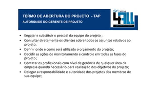 TERMO DE ABERTURA DO PROJETO - TAP
  AUTORIDADE DO GERENTE DE PROJETO



• Engajar e substituir o pessoal da equipe do projeto ;
• Consultar diretamente os clientes sobre todos os assuntos relativos ao
  projeto;
• Definir onde e como será utilizado o orçamento do projeto;
• Decidir as ações de monitoramento e controle em todas as fases do
  projeto ;
• Contatar os profissionais com nível de gerência de qualquer área da
  empresa quando necessário para realização dos objetivos do projeto;
• Delegar a responsabilidade e autoridade dos projetos dos membros de
  sua equipe;
 