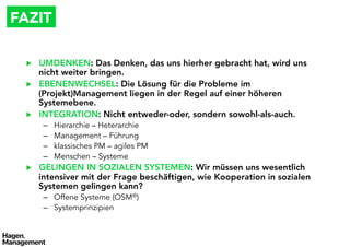FAZIT

  ▶    UMDENKEN: Das Denken, das uns hierher gebracht hat, wird uns
       nicht weiter bringen.
  ▶    EBENENWECHSEL: Die Lösung für die Probleme im
       (Projekt)Management liegen in der Regel auf einer höheren
       Systemebene.
  ▶    INTEGRATION: Nicht entweder-oder, sondern sowohl-als-auch.
        –    Hierarchie – Heterarchie
        –    Management – Führung
        –    klassisches PM – agiles PM
        –    Menschen – Systeme
  ▶    GELINGEN IN SOZIALEN SYSTEMEN: Wir müssen uns wesentlich
       intensiver mit der Frage beschäftigen, wie Kooperation in sozialen
       Systemen gelingen kann?
        –  Offene Systeme (OSM®)
        –  Systemprinzipien
 