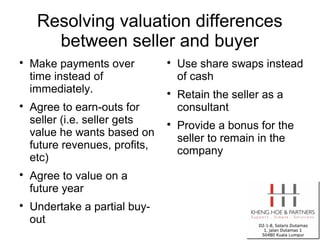 Resolving valuation differences
       between seller and buyer

    Make payments over          
                                    Use share swaps instead
    time instead of                 of cash
    immediately.                
                                    Retain the seller as a

    Agree to earn-outs for          consultant
    seller (i.e. seller gets    
                                    Provide a bonus for the
    value he wants based on
                                    seller to remain in the
    future revenues, profits,
                                    company
    etc)

    Agree to value on a
    future year

    Undertake a partial buy-
    out
 