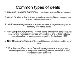 Common types of deals
1. Sale and Purchase Agreement – purchaser shares of target company

2. Asset Purchase Agreement – purchase assets of target company, not
                        shares. Liabilities not assumed.

3. Joint Venture Agreement – acquire business of target company but not
                          company itself nor its assets

4. Non-compete Agreement – restrain selling owners from competing with
    new owners. Purchase of business with goodwill is one of three statutory
       exceptions allowing a non-compete under the Contracts Act 1950

5. Non-Disclosure Agreement – prohibition against disclosure of terms of
                                      deal

 6. Employment/Service or Consulting Agreement – engage selling
    owner for purposes of integration, technology transfer, extension of non-
                         compete or future earn-outs
 