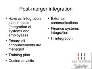 Post-merger integration

    Have an integration   
                              External
    plan in place             communications
    (integration of       
                              Finance systems
    systems and               integration
    employees)
                          
                              IT integration

    Ensure all
    announcements are
    managed

    Training plan

    Customer visits
 