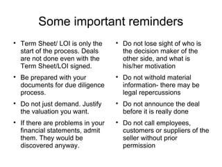Some important reminders

    Term Sheet/ LOI is only the     
                                        Do not lose sight of who is
    start of the process. Deals         the decision maker of the
    are not done even with the          other side, and what is
    Term Sheet/LOI signed.              his/her motivation

    Be prepared with your           
                                        Do not withold material
    documents for due diligence         information- there may be
    process.                            legal repercussions

    Do not just demand. Justify     
                                        Do not announce the deal
    the valuation you want.             before it is really done

    If there are problems in your   
                                        Do not call employees,
    financial statements, admit         customers or suppliers of the
    them. They would be                 seller without prior
    discovered anyway.                  permission
 