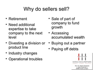 Why do sellers sell?

    Retirement                
                                  Sale of part of

    Need additional               company to fund
    expertise to take             growth
    company to the next       
                                  Accessing
    level                         accumulated wealth

    Divesting a division or   
                                  Buying out a partner
    product line              
                                  Paying off debts

    Industry changes

    Operational troubles
 