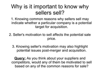 Why is it important to know why
            sellers sell?
 1. Knowing common reasons why sellers sell may
 indicate whether a particular company is a potential
                target for acquisition.

2. Seller's motivation to sell affects the potential sale
                           price.

  3. Knowing seller's motivation may also highlight
     potential issues post-merger and acquisition.

   Query: As you think about your suppliers and
 competitors, would any of them be motivated to sell
   based on any of the common reasons for sale?
 