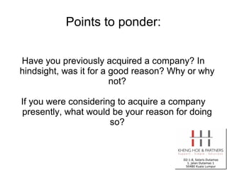 Points to ponder:


Have you previously acquired a company? In
hindsight, was it for a good reason? Why or why
                        not?

If you were considering to acquire a company
presently, what would be your reason for doing
                      so?
 